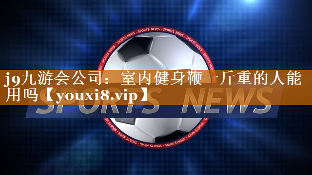 j9九游会公司：室内健身鞭一斤重的人能用吗