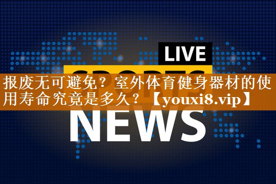 报废无可避免？室外体育健身器材的使用寿命究竟是多久？